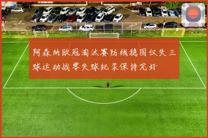 阿森纳欧冠淘汰赛防线稳固仅失三球运动战零失球纪录保持完好