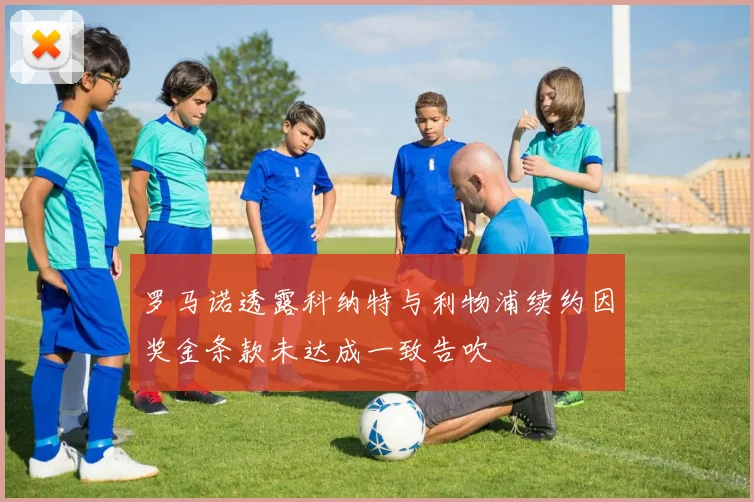 罗马诺透露科纳特与利物浦续约因奖金条款未达成一致告吹
