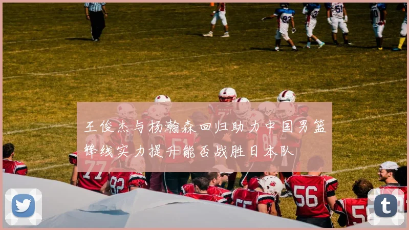 王俊杰与杨瀚森回归助力中国男篮锋线实力提升能否战胜日本队