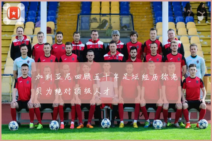 加利亚尼回顾五十年足坛经历称老贝为绝对顶级人才