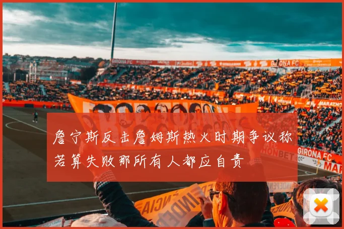詹宁斯反击詹姆斯热火时期争议称若算失败那所有人都应自责