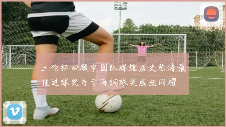 土伦杯回顾中国队辉煌历史陈涛最佳进球奖与于海铜球奖成就闪耀