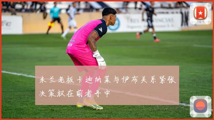 米兰老板卡迪纳莱与伊布关系紧张决策权在前者手中