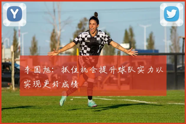 李国旭：抓住机会提升球队实力以实现更好成绩