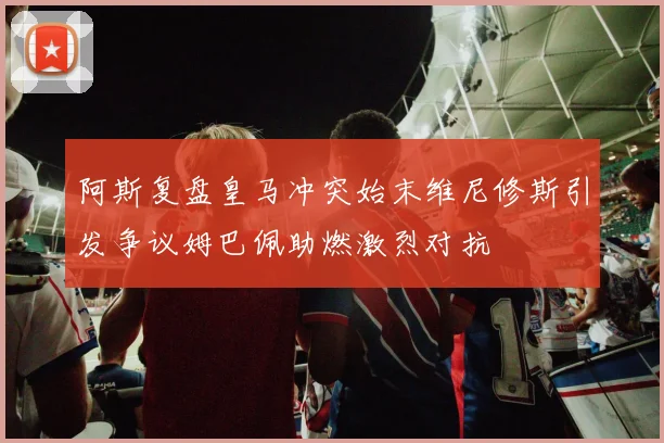 阿斯复盘皇马冲突始末维尼修斯引发争议姆巴佩助燃激烈对抗