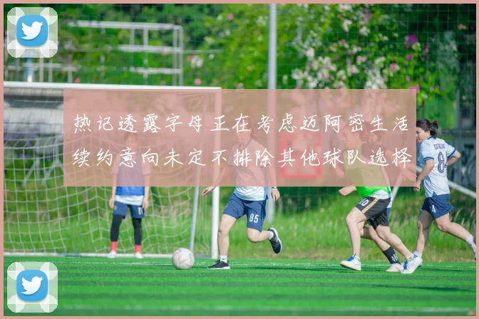 热记透露字母正在考虑迈阿密生活续约意向未定不排除其他球队选择