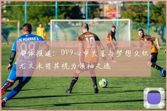 都体报道:DV9心中失落与梦想交织尤文未将其视为领袖之选