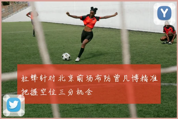 杜锋针对北京前场布防曾凡博精准把握空位三分机会