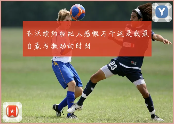 齐沃续约经纪人感慨万千这是我最自豪与激动的时刻