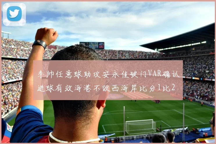 李帅任意球助攻安永佳破门VAR确认进球有效海港不敌西海岸比分1比2