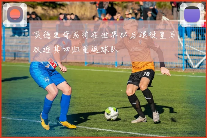 莫德里奇或将在世界杯后退役皇马欢迎其回归重返球队